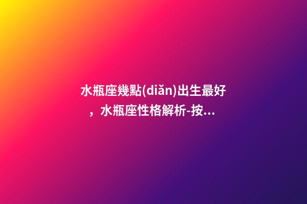 水瓶座幾點(diǎn)出生最好，水瓶座性格解析-按出生日期詳解